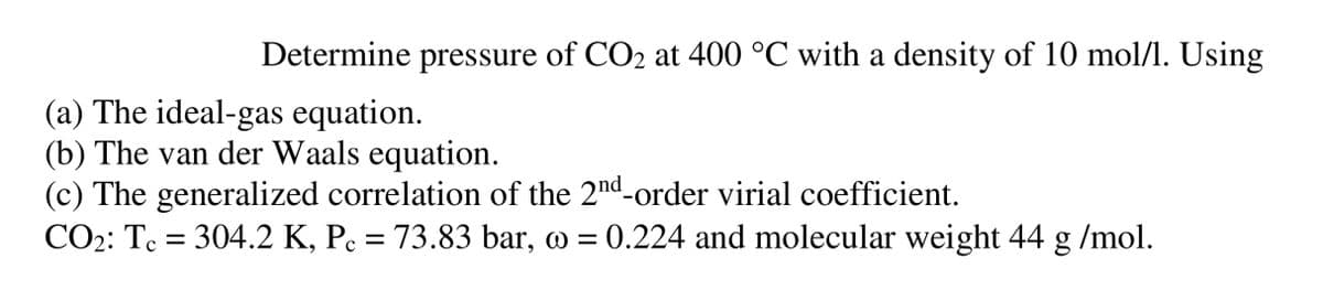 Determine pressure of CO2 at 400 °C with a density of 10 mol/l. Using
(a) The ideal-gas equation.
(b) The van der Waals equation.
(c) The generalized correlation of the 2nd-order virial coefficient.
CO₂: Tc = 304.2 K, Pc = 73.83 bar, o = 0.224 and molecular weight 44 g/mol.