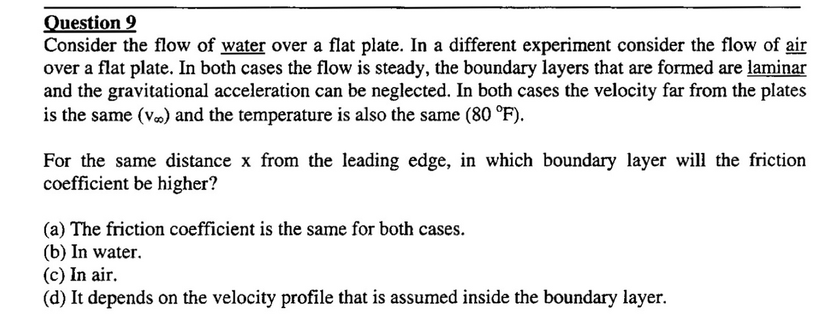 Question 9
Consider the flow of water over a flat plate. In a different experiment consider the flow of air
over a flat plate. In both cases the flow is steady, the boundary layers that are formed are laminar
and the gravitational acceleration can be neglected. In both cases the velocity far from the plates
is the same (v.) and the temperature is also the same (80 °F).
For the same distance x from the leading edge, in which boundary layer will the friction
coefficient be higher?
(a) The friction coefficient is the same for both cases.
(b) In water.
(c) In air.
(d) It depends on the velocity profile that is assumed inside the boundary layer.