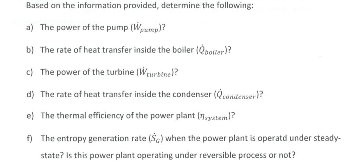 Based on the information provided, determine the following:
a) The power of the pump (Wpump)?
b) The rate of heat transfer inside the boiler (boiler)?
c) The power of the turbine (Wturbine)?
d) The rate of heat transfer inside the condenser (condenser)?
e) The thermal efficiency of the power plant (nsystem)?
f) The entropy generation rate (SG) when the power plant is operatd under steady-
state? Is this power plant operating under reversible process or not?