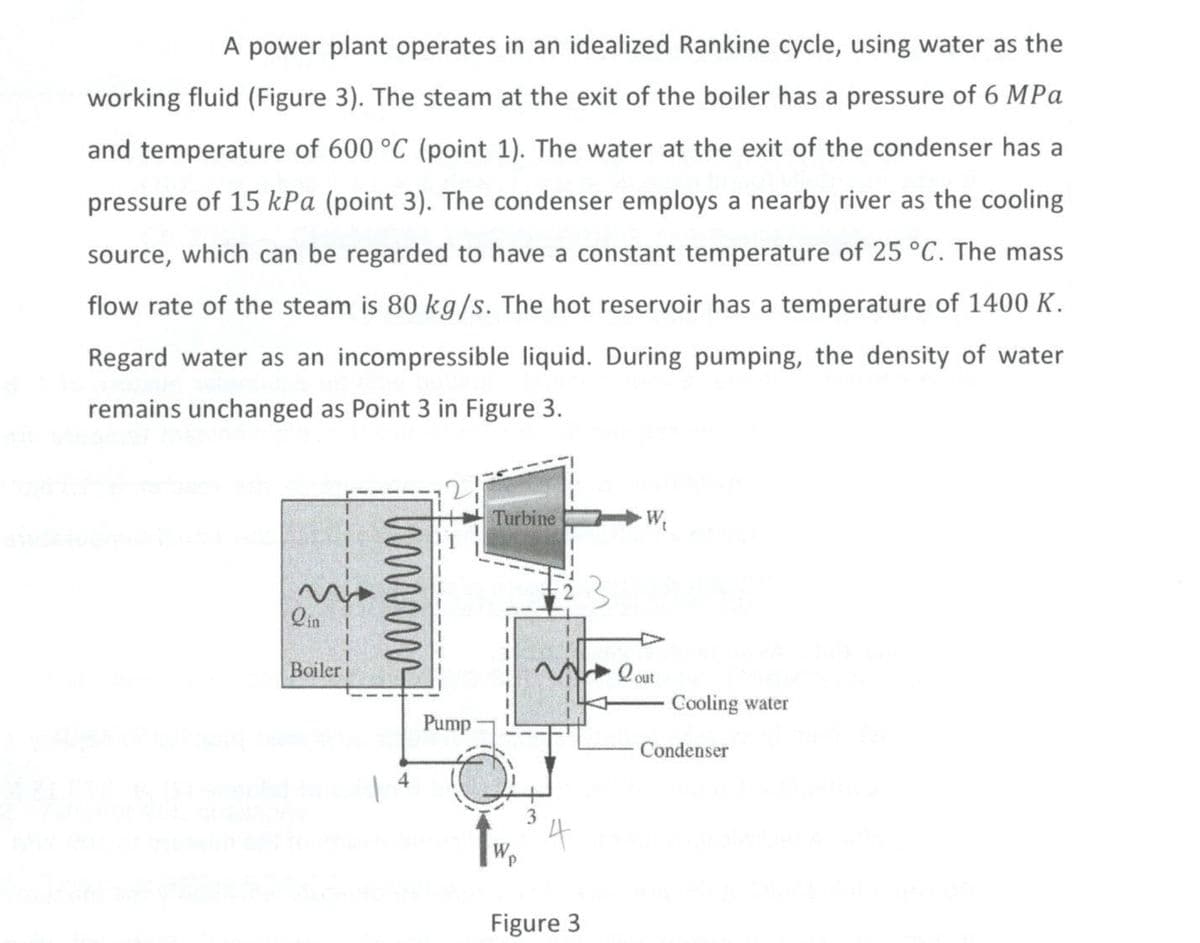 A power plant operates in an idealized Rankine cycle, using water as the
working fluid (Figure 3). The steam at the exit of the boiler has a pressure of 6 MPa
and temperature of 600 °C (point 1). The water at the exit of the condenser has a
pressure of 15 kPa (point 3). The condenser employs a nearby river as the cooling
source, which can be regarded to have a constant temperature of 25 °C. The mass
flow rate of the steam is 80 kg/s. The hot reservoir has a temperature of 1400 K.
Regard water as an incompressible liquid. During pumping, the density of water
remains unchanged as Point 3 in Figure 3.
Qin
Boiler i
wwwwww
Pump
Turbine
Wp
3
Figure 3
W₁
Cooling water
Condenser