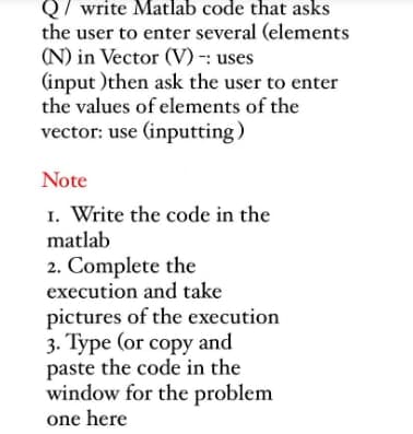 Q/ write Matlab code that asks
the user to enter several (elements
(N) in Vector (V) -: uses
(input) then ask the user to enter
the values of elements of the
vector: use (inputting)
Note
1. Write the code in the
matlab
2. Complete the
execution and take
pictures of the execution
3. Type (or copy and
paste the code in the
window for the problem
one here