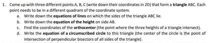 1. Come up with three different points A, B, C (write down their coordinates in 2D) that form a triangle ABC. Each
point needs to be in a different quadrant of the coordinate system.
a. Write down the equations of lines on which the sides of the triangle ABC lie.
b. Write down the equation of the height on side AB.
c. Find the coordinates of the orthocenter (the point where the three heights of a triangle intersect).
d. Write the equation of a circumscribed circle to this triangle (the center of the circle is the point of
intersection of perpendicular bisectors of all sides of the triangle).
