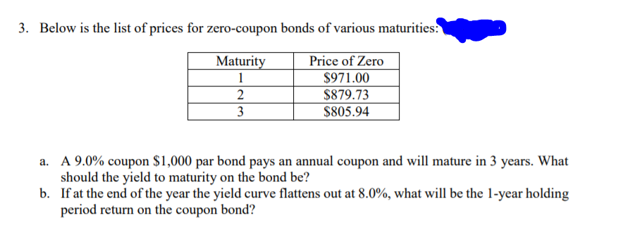 3. Below is the list of prices for zero-coupon bonds of various maturities:
Maturity
Price of Zero
1
$971.00
2
$879.73
3
$805.94
a. A 9.0% coupon $1,000 par bond pays an annual coupon and will mature in 3 years. What
should the yield to maturity on the bond be?
b. If at the end of the year the yield curve flattens out at 8.0%, what will be the 1-year holding
period return on the coupon bond?

