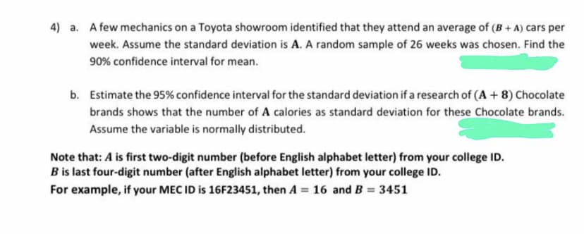 4) a. A few mechanics on a Toyota showroom identified that they attend an average of (B+ A) cars per
week. Assume the standard deviation is A. A random sample of 26 weeks was chosen. Find the
90% confidence interval for mean.
b. Estimate the 95% confidence interval for the standard deviation if a research of (A + 8) Chocolate
brands shows that the number of A calories as standard deviation for these Chocolate brands.
Assume the variable is normally distributed.
Note that: A is first two-digit number (before English alphabet letter) from your college ID.
B is last four-digit number (after English alphabet letter) from your college ID.
For example, if your MEC ID is 16F23451, then A = 16 and B
3451
%3D
