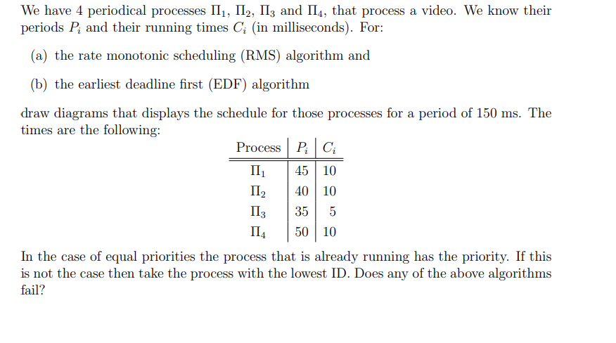 We have 4 periodical processes II₁, I₂, I3 and П4, that process a video. We know their
periods P, and their running times C; (in milliseconds). For:
(a) the rate monotonic scheduling (RMS) algorithm and
(b) the earliest deadline first (EDF) algorithm
draw diagrams that displays the schedule for those processes for a period of 150 ms. The
times are the following:
Process PC₁
II₁
45 10
II₂
40 10
II 3
35 5
II4 50 10
In the case of equal priorities the process that is already running has the priority. If this
is not the case then take the process with the lowest ID. Does any of the above algorithms
fail?