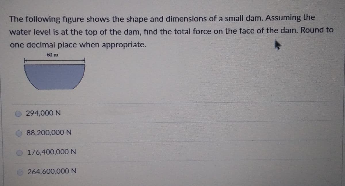 The following figure shows the shape and dimensions of a small dam. Assuming the
water level is at the top of the dam, find the total force on the face of the dam. Round to
one decimal place when appropriate.
60 m
294,000 N
88,200,000 N
176,400,000 N
264,600,000N
