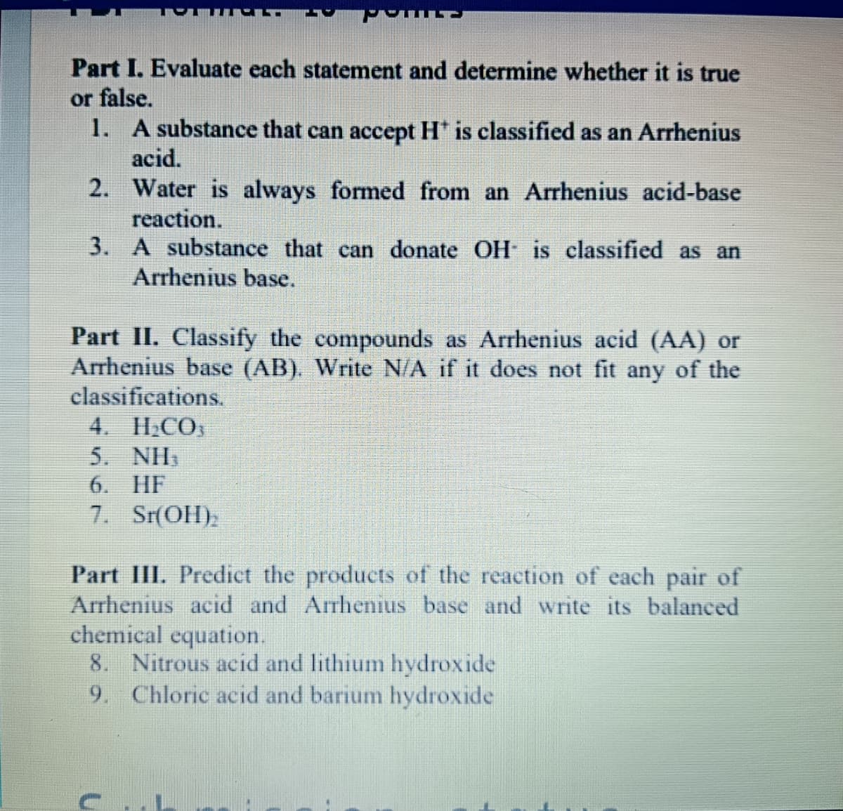 Part I. Evaluate each statement and determine whether it is true
or false.
1. A substance that can accept H' is classified as an Arrhenius
acid.
2. Water is always formed from an Arrhenius acid-base
reaction.
3. A substance that can donate OH is classified as an
Arrhenius base.
Part II. Classify the compounds as Arrhenius acid (AA) or
Arrhenius base (AB). Write N/A if it does not fit any of the
classifications.
4. H;CO
5. NH,
6. HF
7. Sr(OH),
Part III. Predict the products of the reaction of each pair of
Arrhenius acid and Arrhenius base and write its balanced
chemical equation.
8. Nitrous acid and lithium hydroxide
9. Chloric acid and barium hydroxide
