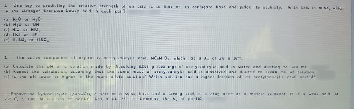 One key to predicting the relative strength of an acid is
is the stronger Bronsted-Lowry acid in cach pair?
1.
to look at its conjugate base and judge its stubility.
With this in mind, which
(a) H,0 or H,0
(b) H20 or
OH
() HIO or HIO
(d) HCL or HE
(e) H SO, or HSO,
2.
The active component of aspirin is acetylsalicylic acid, HC,H704, which has a Ka of 3.0 x 10-4.
(a) Calculate the pH of a solution made by dissolving 0.500 g (500 mg) of acetylsalicylic acid in water and diluting to s0.0 mL.
(b) Repeat the calculation, assuming that the some mass of acetylsalicylic acid is dissolved and diluted to 1000.0 mL of solution.
(c) Is the pH lower or higher in the mere dilute solution? Which solution has a higher fraction of its acetylsalicylic acid ionized?
3. Papaverine hydrochloride (papHCI), a salt of a weak base and a strong acid, s a drug used as a muscle relaxant. It is a
250 C, a 0.205 M solution of papHCI has a pH of 3.31. Compute the K, of papHCL.
weak acid. At
