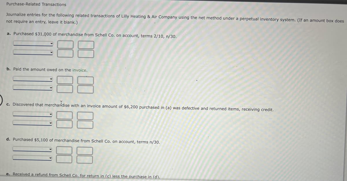 Purchase-Related Transactions
Journalize entries for the following related transactions of Lilly Heating & Air Company using the net method under a perpetual inventory system. (If an amount box does
not require an entry, leave it blank.)
a. Purchased $31,00 of merchandise from Schell Co. on account, terms 2/10, n/30.
b. Paid the amount owed on the invoice.
c. Discovered that merchardise with an invoice amount of $6,200 purchased in (a) was defective and returned items, receiving credit.
88
d. Purchased $5,100 of merchandise from Schell Co. on account, terms n/30.
88
e. Received a refund from Schell Co. for return in (c) less the purchase in (d).
