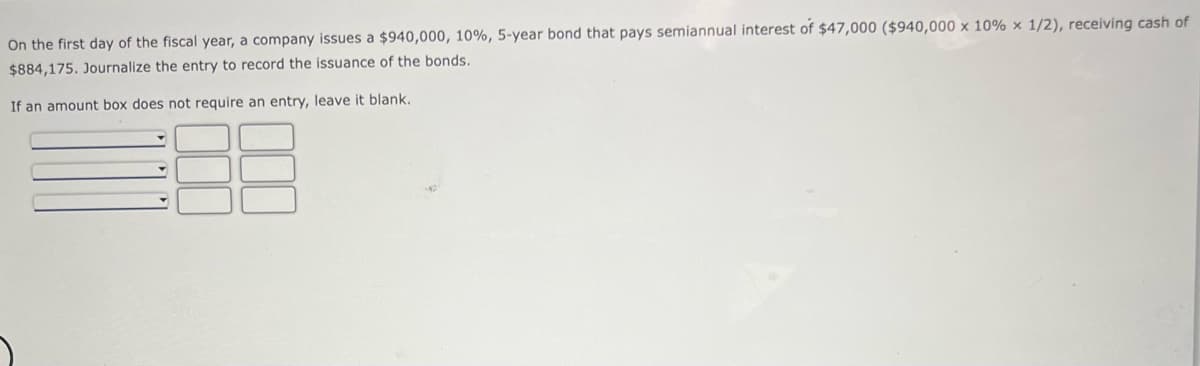 On the first day of the fiscal year, a company issues a $940,000, 10%, 5-year bond that pays semiannual interest of $47,000 ($940,000 x 10 % x 1/2), receiving cash of
$884,175. Journalize the entry to record the issuance of the bonds.
If an amount box does not require an entry, leave it blank.