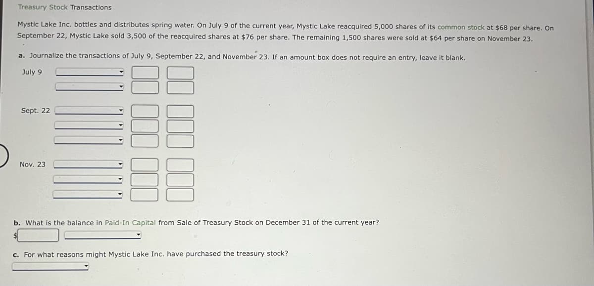 Treasury Stock Transactions
Mystic Lake Inc. bottles and distributes spring water. On July 9 of the current year, Mystic Lake reacquired 5,000 shares of its common stock at $68 per share. On
September 22, Mystic Lake sold 3,500 of the reacquired shares at $76 per share. The remaining 1,500 shares were sold at $64 per share on November 23.
a. Journalize the transactions of July 9, September 22, and November 23. If an amount box does not require an entry, leave it blank.
July 9
Sept. 22
Nov. 23
b. What is the balance in Paid-In Capital from Sale of Treasury Stock on December 31 of the current year?
c. For what reasons might Mystic Lake Inc. have purchased the treasury stock?