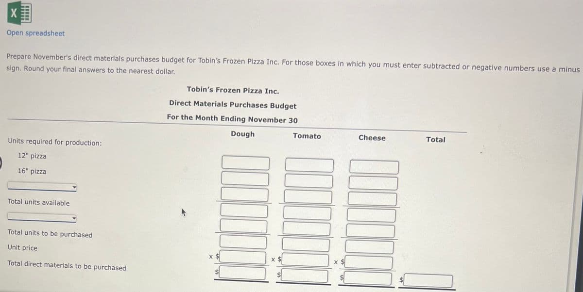 X
Open spreadsheet
Prepare November's direct materials purchases budget for Tobin's Frozen Pizza Inc. For those boxes in which you must enter subtracted or negative numbers use a minus
sign. Round your final answers to the nearest dollar.
Units required for production:
12" pizza
16" pizza
Total units available
Total units to be purchased
Unit price
Total direct materials to be purchased
Tobin's Frozen Pizza Inc.
Direct Materials Purchases Budget
For the Month Ending November 30
Dough
X $
LA
III
x $
Tomato
X
LA
Cheese
Total