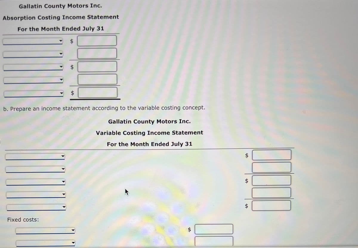 Gallatin County Motors Inc.
Absorption Costing Income Statement
For the Month Ended July 31
$
b. Prepare an income statement according to the variable costing concept.
Gallatin County Motors Inc.
Variable Costing Income Statement
For the Month Ended July 31
Fixed costs:
$
LA
$
$
LA
$
100
