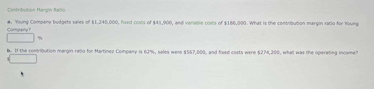 Contribution Margin Ratio
a. Young Company budgets sales of $1,240,000, fixed costs of $41,900, and variable costs of $186,000. What is the contribution margin ratio for Young
Company?
%
b. If the contribution margin ratio for Martinez Company is 62%, sales were $567,000, and fixed costs were $274,200, what was the operating income?