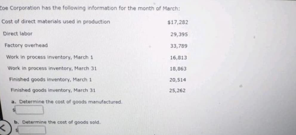 Zoe Corporation has the following information for the month of March:
Cost of direct materials used in production
Direct labor
Factory overhead
Work in process inventory, March 1
Work in process inventory, March 31
Finished goods inventory, March 1
Finished goods inventory, March 31
a. Determine the cost of goods manufactured.
b. Determine the cost of goods sold.
$17,282
29,395
33,789
16,813
18,863
20,514
25,262