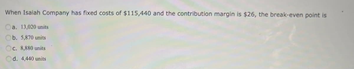 When Isaiah Company has fixed costs of $115,440 and the contribution margin is $26, the break-even point is
a. 13,020 units
b. 5,870 units
Oc. 8,880 units
d. 4,440 units