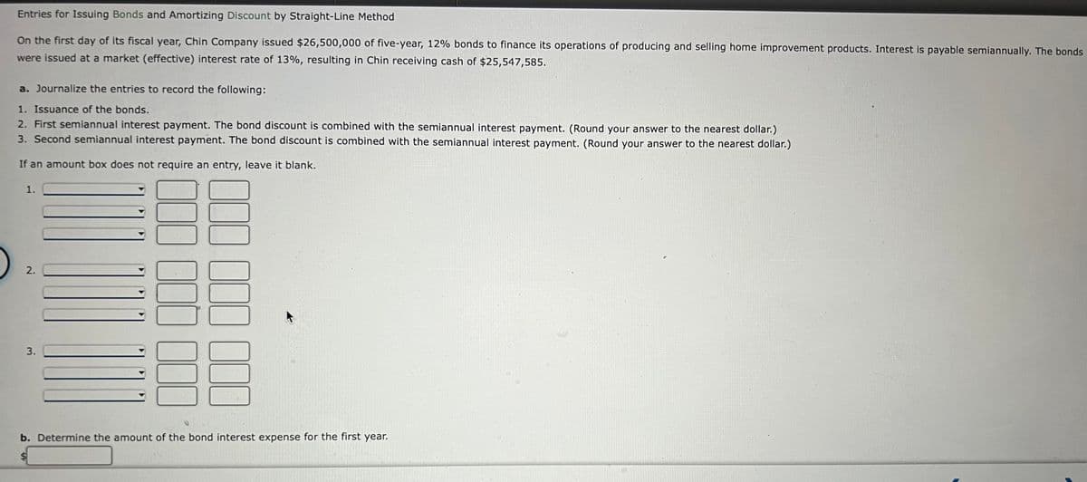 Entries for Issuing Bonds and Amortizing Discount by Straight-Line Method
On the first day of its fiscal year, Chin Company issued $26,500,000 of five-year, 12% bonds to finance its operations of producing and selling home improvement products. Interest is payable semiannually. The bonds
were issued at a market (effective) interest rate of 13%, resulting in Chin receiving cash of $25,547,585.
a. Journalize the entries to record the following:
1. Issuance of the bonds.
2. First semiannual interest payment. The bond discount is combined with the semiannual interest payment. (Round your answer to the nearest dollar.)
3. Second semiannual interest payment. The bond discount is combined with the semiannual interest payment. (Round your answer to the nearest dollar.)
If an amount box does not require an entry, leave it blank.
1.
2.
3.
300
000 000 000
000
b. Determine the amount of the bond interest expense for the first year.