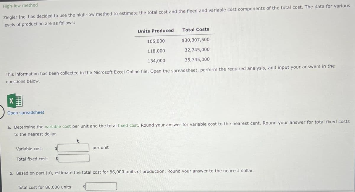 High-low method
Ziegler Inc. has decided to use the high-low method to estimate the total cost and the fixed and variable cost components of the total cost. The data for various
levels of production are as follows:
X
Open spreadsheet
105,000
118,000
134,000
This information has been collected in the Microsoft Excel Online file. Open the spreadsheet, perform the required analysis, and input your answers in the
questions below.
Variable cost:
Total fixed cost:
Units Produced
a. Determine the variable cost per unit and the total fixed cost. Round your answer for variable cost to the nearest cent. Round your answer for total fixed costs
to the nearest dollar.
Total Costs
per unit
Total cost for 86,000 units:
$30,307,500
32,745,000
35,745,000
b. Based on part (a), estimate the total cost for 86,000 units of production. Round your answer to the nearest dollar.