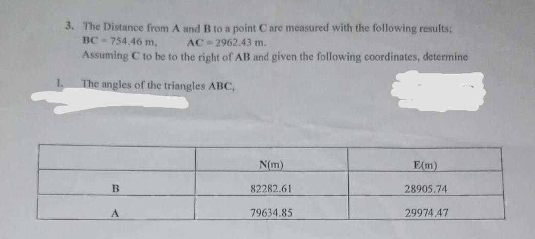 3. The Distance from A andB to a point C are measured with the following results;
BC 754,46 m,
AC-2962.43 m.
Assuming C to be to the right of AB and given the following coordinates, determine
The angles of the triangles ABC,
N(m)
E(m)
82282.61
28905.74
79634.85
29974.47
