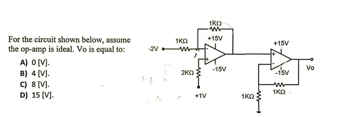 For the circuit shown below, assume
the op-amp is ideal. Vo is equal to:
+15V
1ΚΩ
+15V
-2V
A) O [V].
B) 4 (V].
C) 8 [V].
D) 15 (V].
Vo
-15V
1sv
-15V
2ΚΩ
1ΚΩ
+1V
1KO
