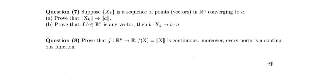 Question (7) Suppose {X} is a sequence of points (vectors) in R" converging to a.
(a) Prove that ||X|| → ||a||.
(b) Prove that if bER" is any vector, then b. Xk → b.a.
Question (8) Prove that f: R" → R, f(X) = ||X|| is continuous. moreover, every norm is a continu-
ous function.