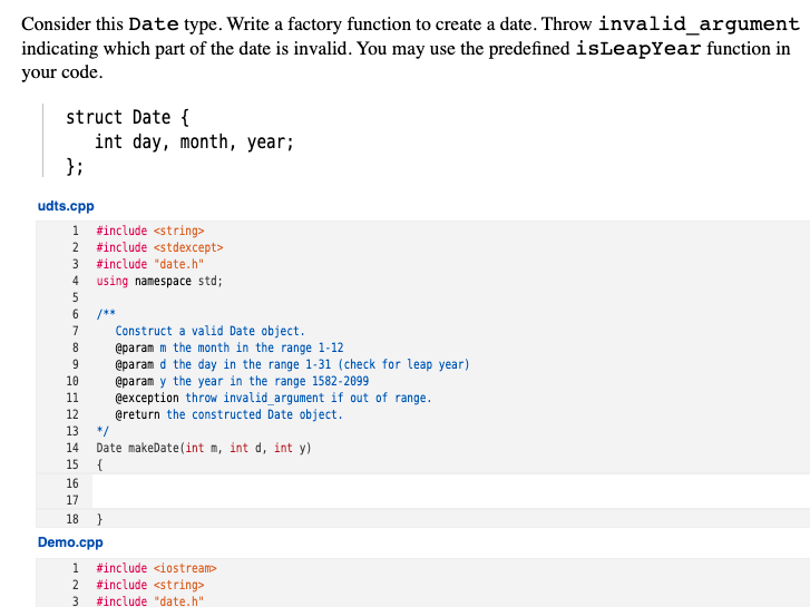 Consider this Date type. Write a factory function to create a date. Throw invalid_argument
indicating which part of the date is invalid. You may use the predefined isLeapYear function in
your code.
struct Date {
int day, month, year;
};
udts.cpp
#include <string>
2 #include <stdexcept>
1
#include "date.h"
4 using namespace std;
/**
Construct a valid Date object.
@param m the month in the range 1-12
@param d the day in the range 1-31 (check for leap year)
@param y the year in the range 1582-2099
@exception throw invalid_argument if out of range.
@return the constructed Date object.
7
8
9
10
11
12
13
*/
Date makeDate(int m, int d, int y)
{
14
15
16
17
18 }
Demo.cpp
1
#include <iostream>
2
#include <string>
3
#include "date.h"
