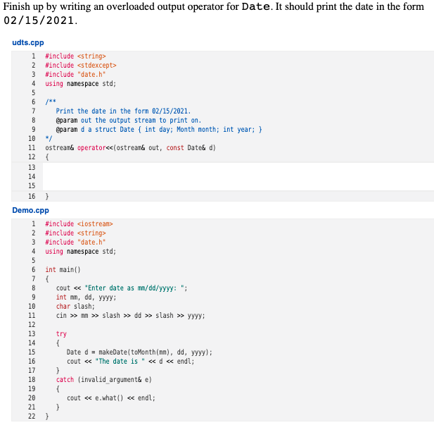 Finish up by writing an overloaded output operator for Date. It should print the date in the form
02/15/2021.
udts.cpp
1 #include <string>
2 #include <stdexcept>
3
#include "date.h*
4 using namespace std;
Print the date in the form 02/15/2021.
eparam out the output strean to print on.
@param d a struct Date { int day; Month month; int year; }
*/
7
10
11
ostreams operatore<(ostream& out, const Date& d)
12
13
14
15
16 }
Demo.cpp
1 #include <iostream>
#include <string>
3 #include "date.h"
4 using namespace std;
2
5
6
int main()
7
cout « "Enter date as mm/dd/yyyy: ";
int mm, dd, yyyy:
char slash;
cin >> nn >> slash >> dd > slash > yyyy:
10
11
12
13
try
14
15
Date d = nakeDate(toMonth(mm), dd, yyyy);
16
cout « "The date is " <«d « endl;
17
18
catch (invalid argument& e)
19
20
cout « e.what (0 « endl;
21
22
