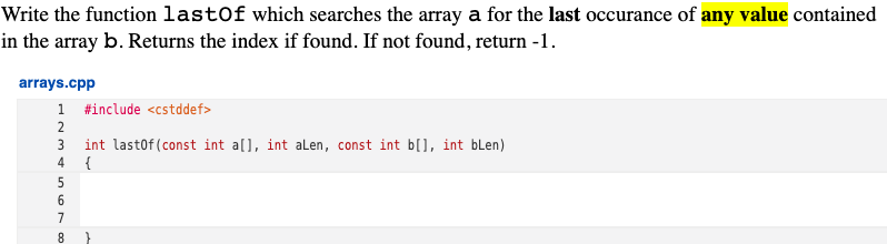 Write the function lastOf which searches the array a for the last occurance of any value contained
in the array b. Returns the index if found. If not found, return -1.
arrays.cpp
1 #include <cstddef>
2
3 int lastof (const int a[], int alLen, const int b[], int blen)
{
4
7
8.
