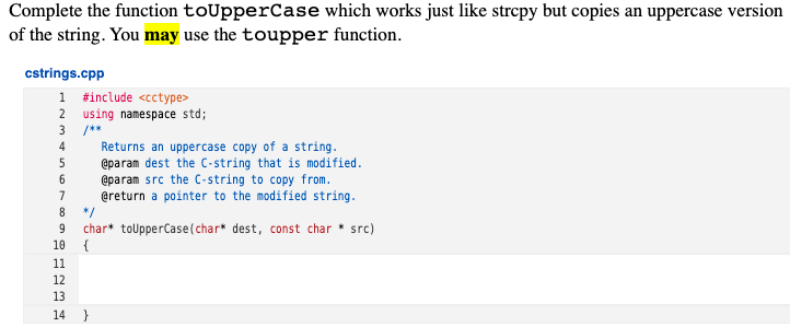 Complete the function toUpperCase which works just like strepy but copies an uppercase version
of the string. You may use the toupper function.
cstrings.cpp
1 #include <cctype>
2 using namespace std;
/**
4
Returns an uppercase copy of a string.
@param dest the C-string that is modified.
@param src the C-string to copy from.
@return a pointer to the modified string.
*/
char* toUpperCase (char* dest, const char * src)
{
5
7
8
9
10
11
12
13
14 }
