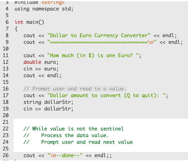 #include <string>
4 using namespace std;
6
int main()
7 {
cout << "Dollar to Euro Currency Converter" « endl;
\n" << endl;
8
9.
cout <«
10
cout <« "How much (in $) is one Euro? ";
double euro;
11
12
13
cin >> euro;
14
cout <« endl;
15
// Prompt user and read in a value.
cout <« "Dollar amount to convert (Q to quit): ";
string dollarStr;
cin >> dollarStr;
16
17
18
19
20
21
22
// While value is not the sentinel
23
//
Process the data value.
24
//
Prompt user and read next value
25
26
cout <« "\n--done--" << endl;;
