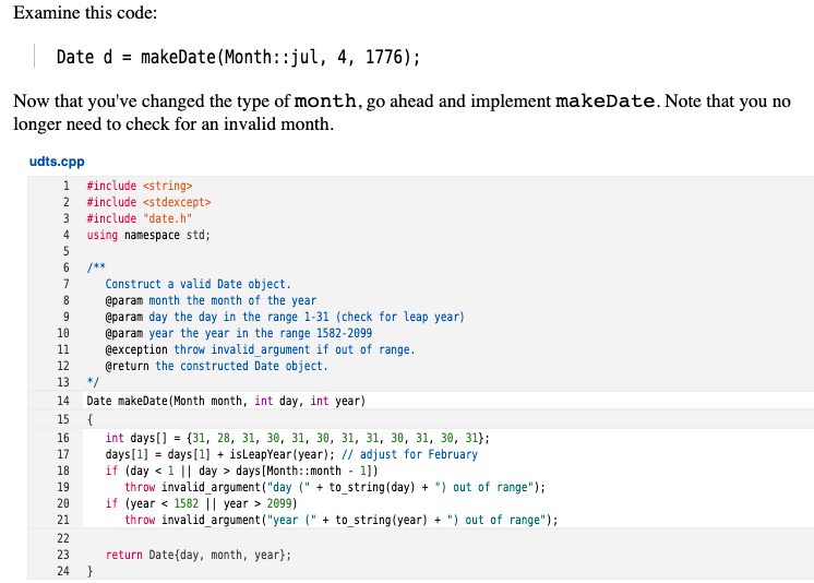 Examine this code:
Date d = makeDate(Month::jul, 4, 1776);
Now that you've changed the type of month, go ahead and implement makeDate. Note that you no
longer need to check for an invalid month.
udts.cpp
1 #include <string>
2 #include <stdexcept>
3 #include "date.h"
4 using namespace std;
5
/**
7
Construct a valid Date object.
@param month the month of the year
@param day the day in the range 1-31 (check for leap year)
8
10
@param year the year in the range 1582-2099
@exception throw invalid_argument if out of range.
@return the constructed Date object.
11
12
13
*/
14
Date makeDate (Month month, int day, int year)
15
{
16
int days[] = {31, 28, 31, 30, 31, 30, 31, 31, 30, 31, 30, 31};
days[1] = days[1] + isLeapYear (year); // adjust for February
if (day < 1 || day > days [Month::month - 1])
throw invalid_argument ("day (" + to_string(day) + ") out of range");
if (year < 1582 || year > 2099)
throw invalid_argument("year (" + to_string(year) + ") out of range");
17
%3D
18
19
20
21
22
23
return Date{day, month, year};
}
24
