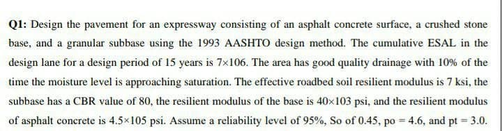 Q1: Design the pavement for an expressway consisting of an asphalt concrete surface, a crushed stone
base, and a granular subbase using the 1993 AASHTO design method. The cumulative ESAL in the
design lane for a design period of 15 years is 7×106. The area has good quality drainage with 10% of the
time the moisture level is approaching saturation. The effective roadbed soil resilient modulus is 7 ksi, the
subbase has a CBR value of 80, the resilient modulus of the base is 40×103 psi, and the resilient modulus
of asphalt concrete is 4.5×105 psi. Assume a reliability level of 95%, So of 0.45, po = 4.6, and pt = 3.0.