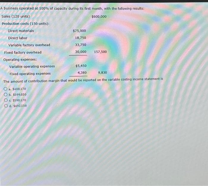A business operated at 100% of capacity during its first month, with the following results:
Sales (120 units)
$600,000
Production costs (150 units):
Direct materials
Direct labor
Variable factory overhead
Fixed factory overhead
Operating expenses:
$75,000
18,750
33,750
30,000
O a. $488,170
O b. $599,850
Oc. $590,170
Od. $492,550
$5,450
4,380
157,500
Variable operating expenses
Fixed operating expenses
9,830
The amount of contribution margin that would be reported on the variable costing income statement is