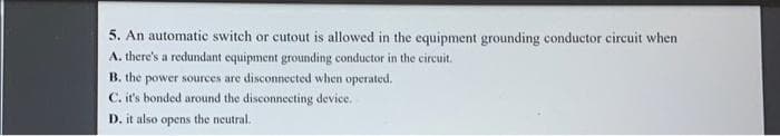 5. An automatic switch or cutout is allowed in the equipment grounding conductor circuit when
A. there's a redundant equipment grounding conductor in the circuit.
B. the power sources are disconnected when operated.
C. it's bonded around the disconnecting device.
D. it also opens the neutral.