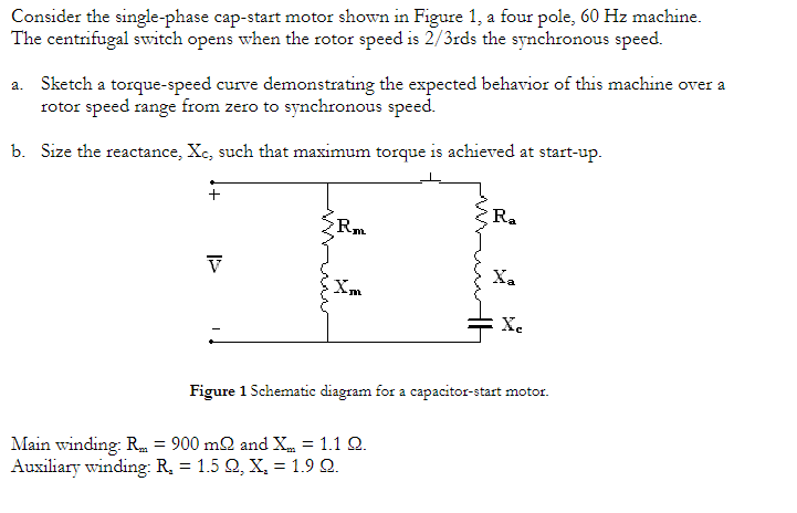 Consider the single-phase cap-start motor shown in Figure 1, a four pole, 60 Hz machine.
The centrifugal switch opens when the rotor speed is 2/3rds the synchronous speed.
a. Sketch a torque-speed curve demonstrating the expected behavior of this machine over a
rotor speed range from zero to synchronous speed.
b. Size the reactance, Xc, such that maximum torque is achieved at start-up.
+
V
Rm
I'm
R₂
Main winding: R = 900 m2 and X = 1.1 2.
Auxiliary winding: R₂ = : 1.5 Ω, Χ, = 1.9 2.
Xa
Xc
Figure 1 Schematic diagram for a capacitor-start motor.