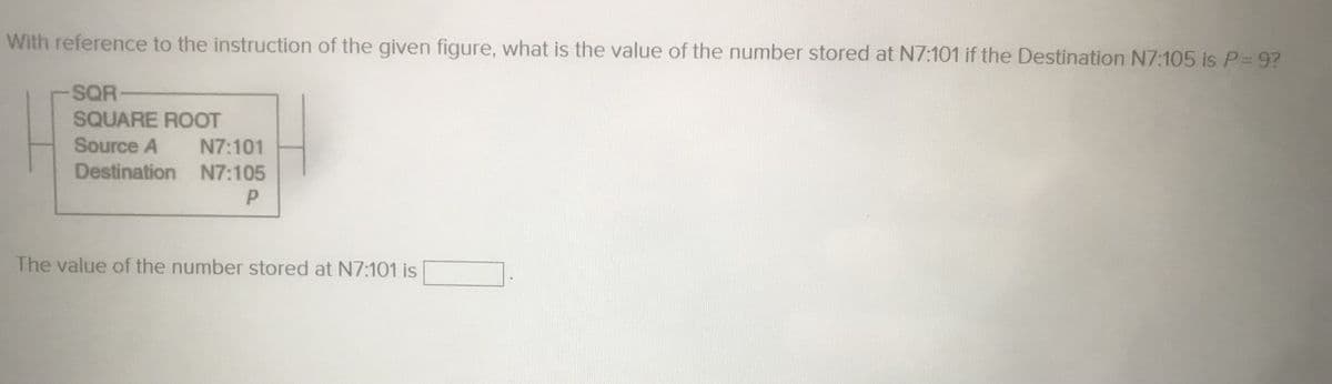 With reference to the instruction of the given figure, what is the value of the number stored at N7:101 if the Destination N7:105 is P=9?
-SQR-
SQUARE ROOT
Source A
Destination
N7:101
N7:105
P
The value of the number stored at N7:101 is