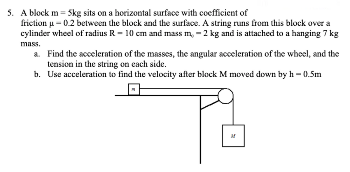 5. A block m= 5kg sits on a horizontal surface with coefficient of
u = 0.2 between the block and the surface. A string runs from this block over a
cylinder wheel of radius R = 10 cm and mass m, =2 kg and is attached to a hanging 7 kg
friction
mass.
a. Find the acceleration of the masses, the angular acceleration of the wheel, and the
tension in the string on each side.
b. Use acceleration to find the velocity after block M moved down by h= 0.5m
M
