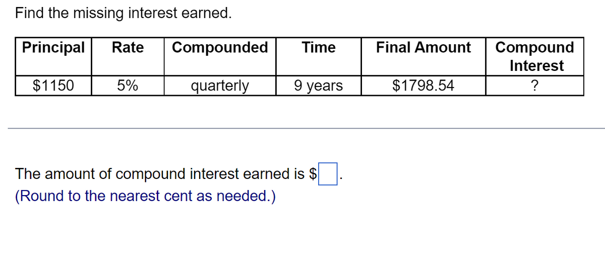 Find the missing interest earned.
Principal Rate Compounded
quarterly
$1150
5%
Time
9 years
The amount of compound interest earned is $
(Round to the nearest cent as needed.)
Final Amount
$1798.54
Compound
Interest
?