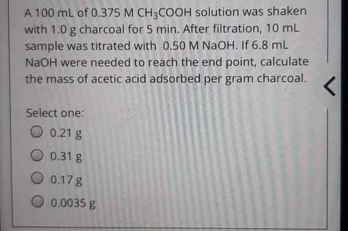 A 100 mL of 0.375 M CH3COOH solution was shaken
with 1.0 g charcoal for 5 min. After filtration, 10 mL
sample was titrated with 0.50 M NaOH. If 6.8 mL
NaOH were needed to reach the end point, calculate
the mass of acetic acid adsorbed per gram charcoal. <
Select one:
O 0.21 g
0.31 g
0.17 g
0.0035 g