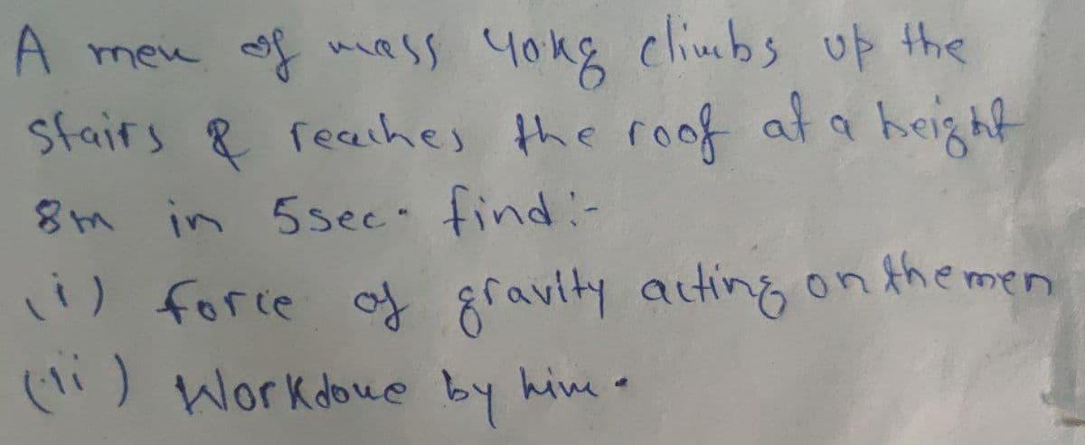 A men of mass yong climbs up the
stairs & reaches the roof at a height
8m in 5sec- find:-
ii) force of gravity acting on the men
(1) Work done by hime.