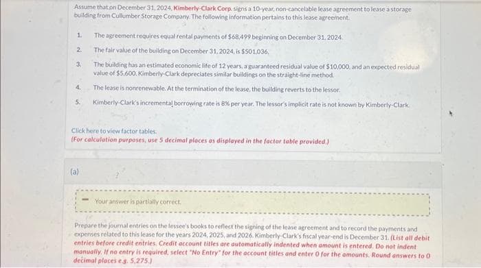 Assume that on December 31, 2024, Kimberly-Clark Corp. signs a 10-year, non-cancelable lease agreement to lease a storage
building from Cullumber Storage Company. The following information pertains to this lease agreement.
The agreement requires equal rental payments of $68,499 beginning on December 31, 2024.
The fair value of the building on December 31, 2024, is $501,036,
The building has an estimated economic life of 12 years, a guaranteed residual value of $10,000, and an expected residual
value of $5,600. Kimberly-Clark depreciates similar buildings on the straight-line method.
The lease is nonrenewable. At the termination of the lease, the building reverts to the lessor.
5. Kimberly-Clark's incremental borrowing rate is 8% per year. The lessor's implicit rate is not known by Kimberly-Clark.
1.
2.
3.
4.
Click here to view factor tables.
(For calculation purposes, use 5 decimal places as displayed in the factor table provided.)
(a)
Your answer is partially correct.
Prepare the journal entries on the lessee's books to reflect the signing of the lease agreement and to record the payments and
expenses related to this lease for the years 2024, 2025, and 2026. Kimberly-Clark's fiscal year-end is December 31. (List all debit
entries before credit entries, Credit account titles are automatically indented when amount is entered. Do not indent
manually. If no entry is required, select "No Entry" for the account titles and enter 0 for the amounts. Round answers to 0
decimal places e.g. 5,275.)