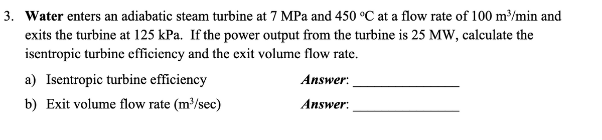 3. Water enters an adiabatic steam turbine at 7 MPa and 450 °C at a flow rate of 100 m³/min and
exits the turbine at 125 kPa. If the power output from the turbine is 25 MW, calculate the
isentropic turbine efficiency and the exit volume flow rate.
a) Isentropic turbine efficiency
Answer:
b) Exit volume flow rate (m³/sec)
Answer:
