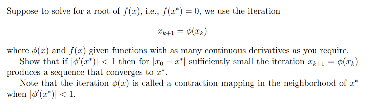 Suppose to solve for a root of f(x), i.e., f(x*) = 0, we use the iteration
Xk+1 = ¢(xk)
where o(x) and f(x) given functions with as many continuous derivatives as you require.
Show that if |O'(x*)| < 1 then for |xo – x*| sufficiently small the iteration xk+1 =
produces a sequence that converges to x*.
Note that the iteration ø(x) is called a contraction mapping in the neighborhood of x*
when |ø'(x*)| < 1.
-
