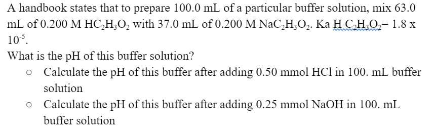 A handbook states that to prepare 100.0 mL of a particular buffer solution, mix 63.0
mL of 0.200 M HC,H;O, with 37.0 mL of 0.200 M NaC,H;O,. Ka H C.H.O,= 1.8 x
105.
What is the pH of this buffer solution?
Calculate the pH of this buffer after adding 0.50 mmol HCl in 100. mL buffer
solution
Calculate the pH of this buffer after adding 0.25 mmol NaOH in 100. mL
buffer solution
