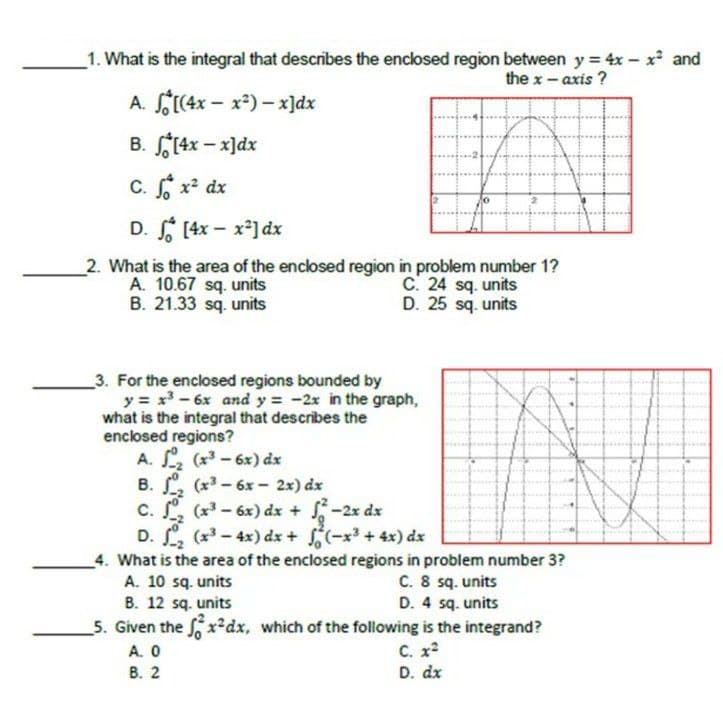 _1. What is the integral that describes the enclosed region between y = 4x- x² and
the x- axis ?
A. S(4x – x*) – x]dx
B. (4x - x]dx
C. x dx
D. [4x - x] dx
2. What is the area of the enclosed region in problem number 1?
A. 10.67 sq. units
B. 21.33 sq. units
C. 24 sq. units
D. 25 sq. units
3. For the enclosed regions bounded by
y = x-6x and y = -2x in the graph,
what is the integral that describes the
enclosed regions?
A. (x - 6x) dx
B. , (x - 6x - 2x) dx
c. . (x-6x) dx + -2x dx
D. , (x-4x) dx + (-x + 4x) dx
_4. What is the area of the enclosed regions in problem number 3?
A. 10 sq. units
B. 12 sq. units
5. Given the x dx, which of the following is the integrand?
A. 0
В. 2
C. 8 sq. units
D. 4 sq. units
C. x
D. dx
