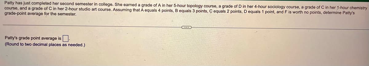 Patty has just completed her second semester in college. She earned a grade of A in her 5-hour topology course, a grade of D in her 4-hour sociology course, a grade of C in her 1-hour chemistry
course, and a grade of C in her 2-hour studio art course. Assuming that A equals 4 points, B equals 3 points, C equals 2 points, D equals 1 point, and F is worth no points, determine Patty's
grade-point average for the semester.
Patty's grade point average is
(Round to two decimal places as needed.)
E