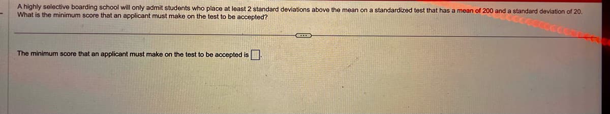 A highly selective boarding school will only admit students who place at least 2 standard deviations above the mean on a standardized test that has a mean of 200 and a standard deviation of 20.
What is the minimum score that an applicant must make on the test to be accepted?
The minimum score that an applicant must make on the test to be accepted is.
C...