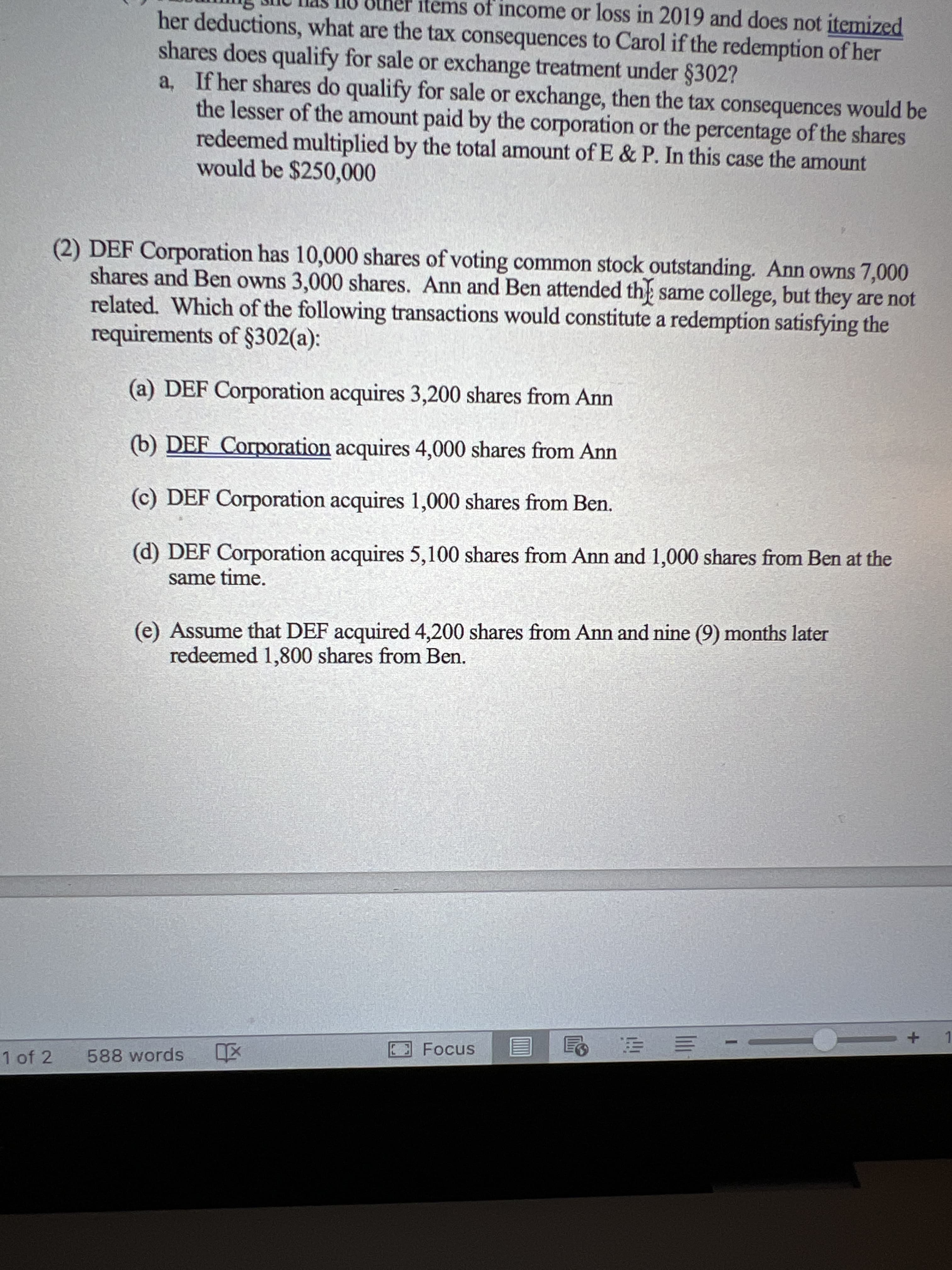 items of income or loss in 2019 and does not itemized
her deductions, what are the tax consequences to Carol if the redemption of her
shares does qualify for sale or exchange treatment under §302?
a, If her shares do qualify for sale or exchange, then the tax consequences would be
the lesser of the amount paid by the corporation or the percentage of the shares
redeemed multiplied by the total amount of E & P. In this case the amount
would be $250,000
(2) DEF Corporation has 10,000 shares of voting common stock outstanding. Ann owns 7,000
shares and Ben owns 3,000 shares. Ann and Ben attended the same college, but they are not
related. Which of the following transactions would constitute a redemption satisfying the
requirements of §302(a):
(a) DEF Corporation acquires 3,200 shares from Ann
(b) DEF Corporation acquires 4,000 shares from Ann
(c) DEF Corporation acquires 1,000 shares from Ben.
(d) DEF Corporation acquires 5,100 shares from Ann and 1,000 shares from Ben at the
same time.
(e) Assume that DEF acquired 4,200 shares from Ann and nine (9) months later
redeemed 1,800 shares from Ben.
1.
三
1 of 2
588 words
