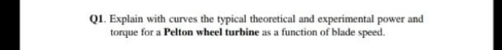 Q1. Explain with curves the typical theoretical and experimental power and
torque for a Pelton wheel turbine as a function of blade speed.
