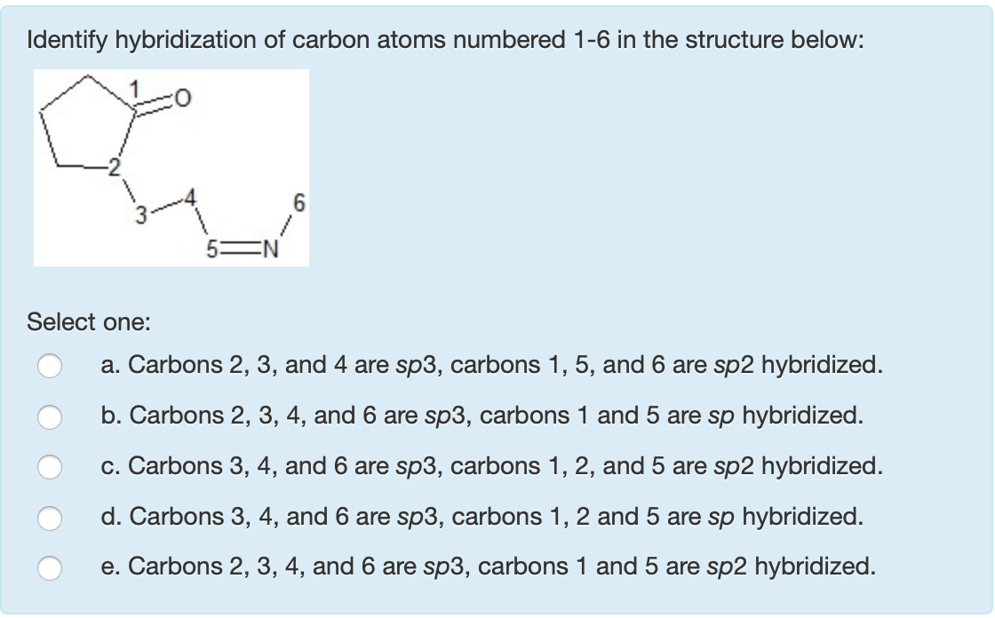 Identify hybridization of carbon atoms numbered 1-6 in the structure below:
Select one:
a. Carbons 2, 3, and 4 are sp3, carbons 1, 5, and 6 are sp2 hybridized.
b. Carbons 2, 3, 4, and 6 are sp3, carbons 1 and 5 are sp hybridized.
c. Carbons 3, 4, and 6 are sp3, carbons 1, 2, and 5 are sp2 hybridized.
d. Carbons 3, 4, and 6 are sp3, carbons 1, 2 and 5 are sp hybridized.
e. Carbons 2, 3, 4, and 6 are sp3, carbons 1 and 5 are sp2 hybridized.
